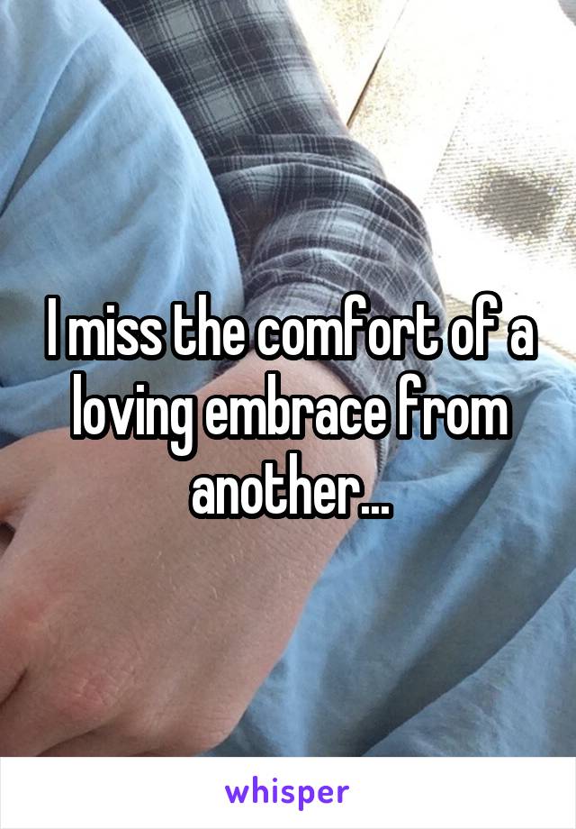 I miss the comfort of a loving embrace from another...