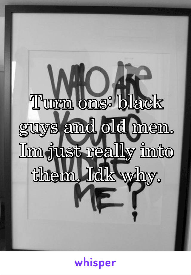 Turn ons: black guys and old men. Im just really into them. Idk why.