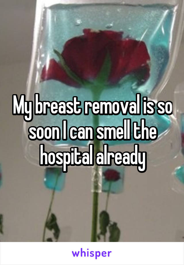 My breast removal is so soon I can smell the hospital already