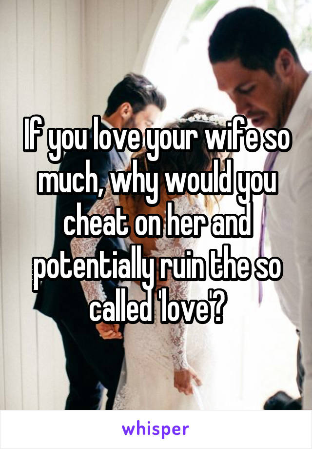 If you love your wife so much, why would you cheat on her and potentially ruin the so called 'love'?