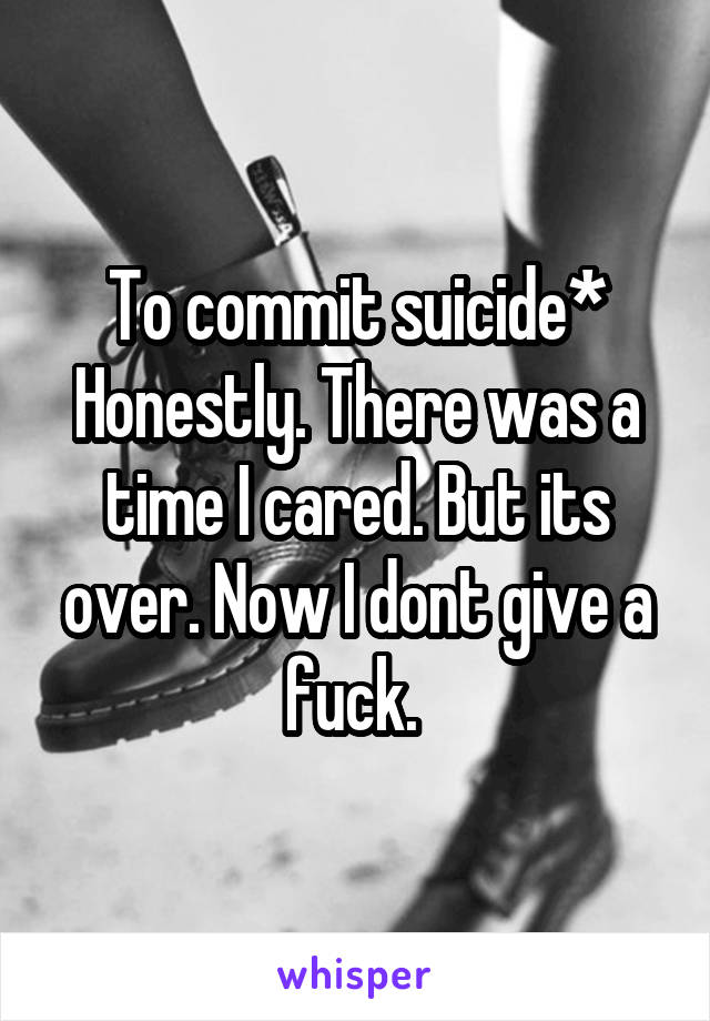 To commit suicide*
Honestly. There was a time I cared. But its over. Now I dont give a fuck. 