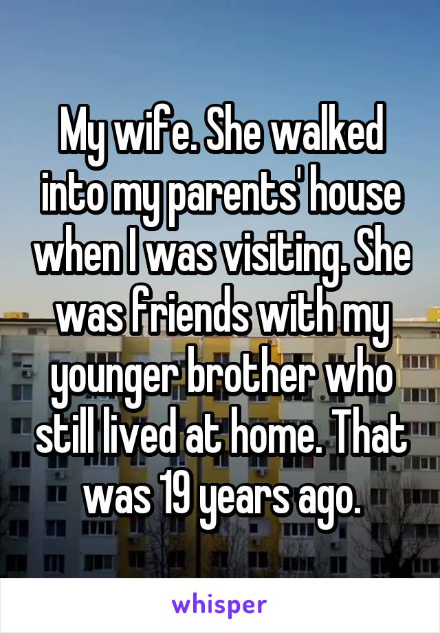 My wife. She walked into my parents' house when I was visiting. She was friends with my younger brother who still lived at home. That was 19 years ago.