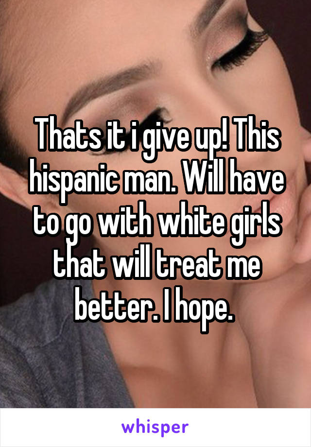 Thats it i give up! This hispanic man. Will have to go with white girls that will treat me better. I hope. 