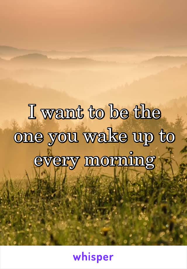 I want to be the one you wake up to every morning