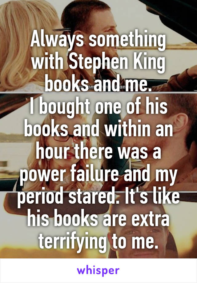 Always something with Stephen King books and me.
I bought one of his books and within an hour there was a power failure and my period stared. It's like his books are extra terrifying to me.