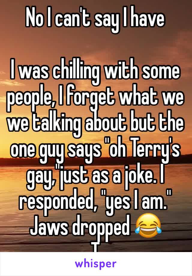 No I can't say I have 

I was chilling with some people, I forget what we we talking about but the one guy says "oh Terry's gay,"just as a joke. I responded, "yes I am." Jaws dropped 😂
T