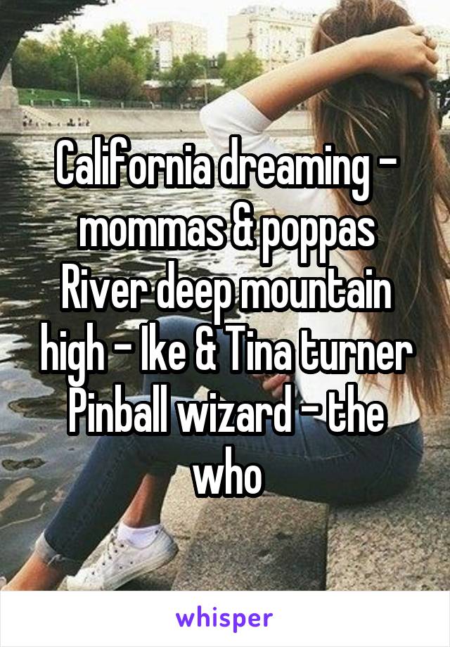 California dreaming - mommas & poppas
River deep mountain high - Ike & Tina turner
Pinball wizard - the who