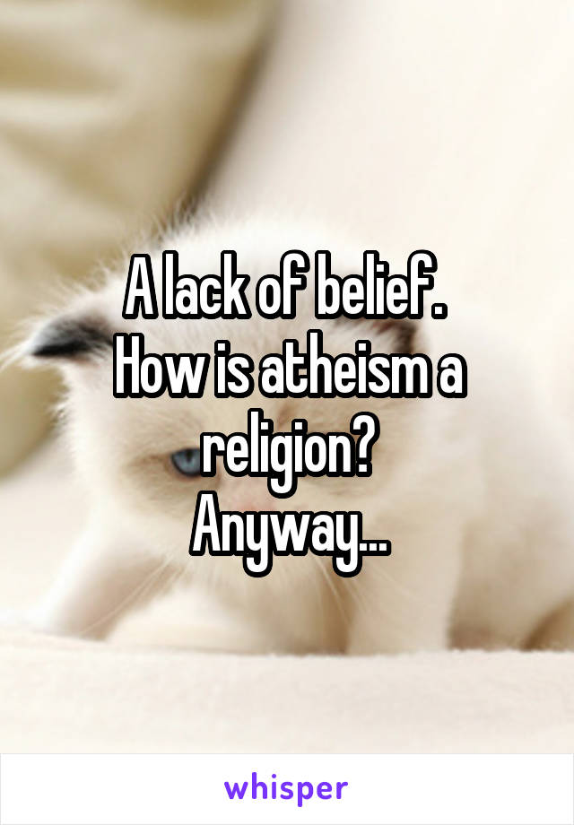 A lack of belief. 
How is atheism a religion?
Anyway...