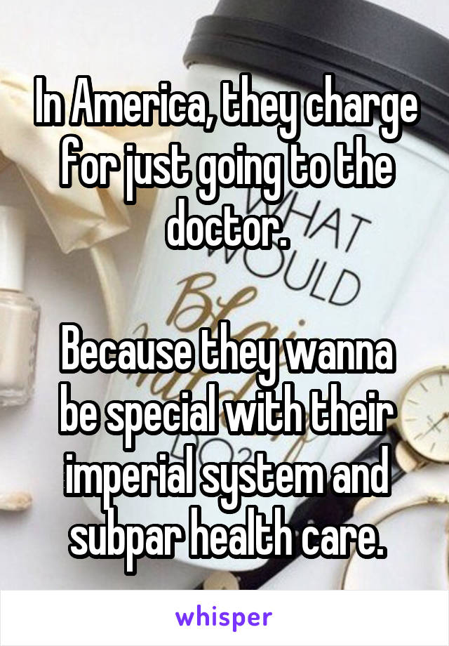 In America, they charge for just going to the doctor.

Because they wanna be special with their imperial system and subpar health care.