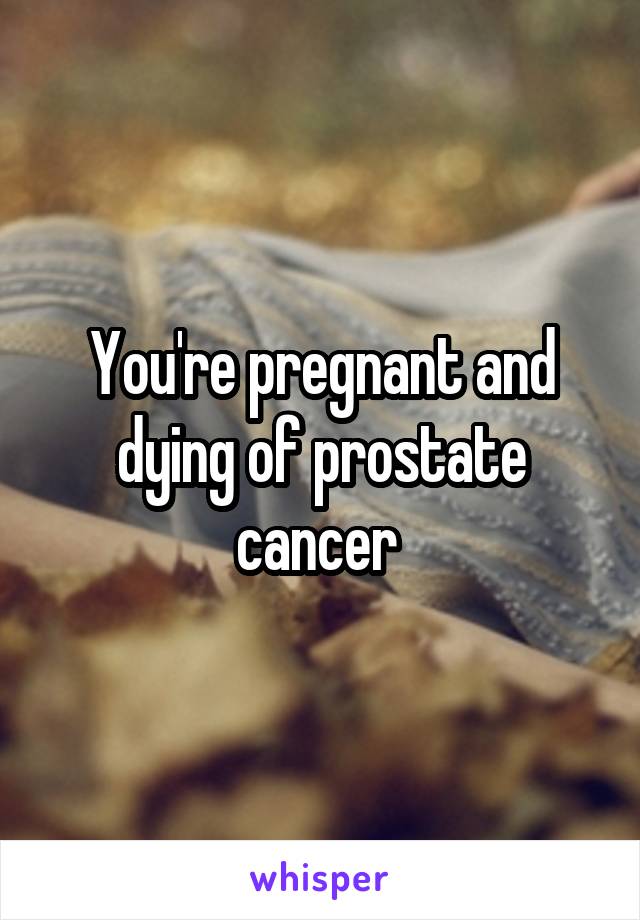 You're pregnant and dying of prostate cancer 