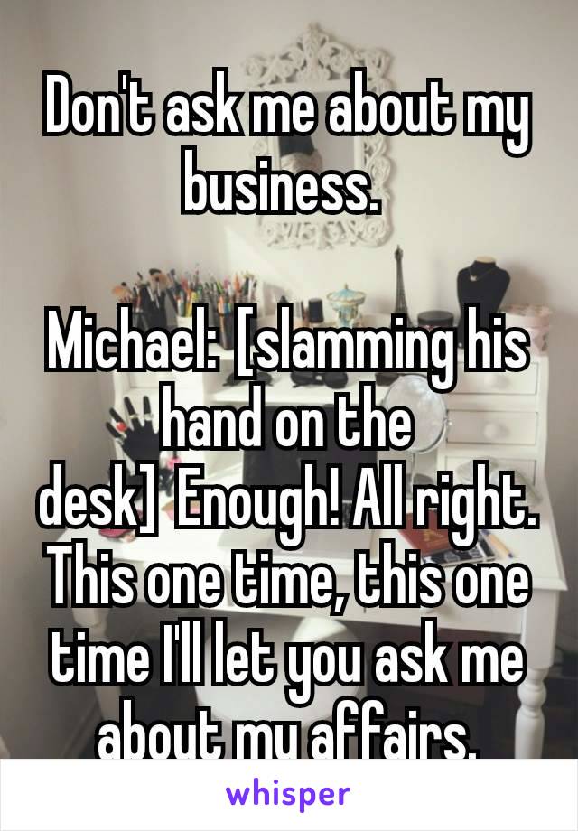 Don't ask me about my business. 

Michael: [slamming his hand on the desk] Enough! All right. This one time, this one time I'll let you ask me about my affairs.