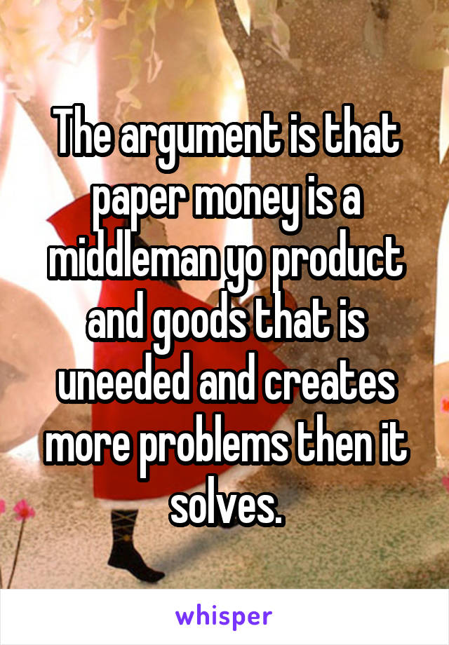 The argument is that paper money is a middleman yo product and goods that is uneeded and creates more problems then it solves.