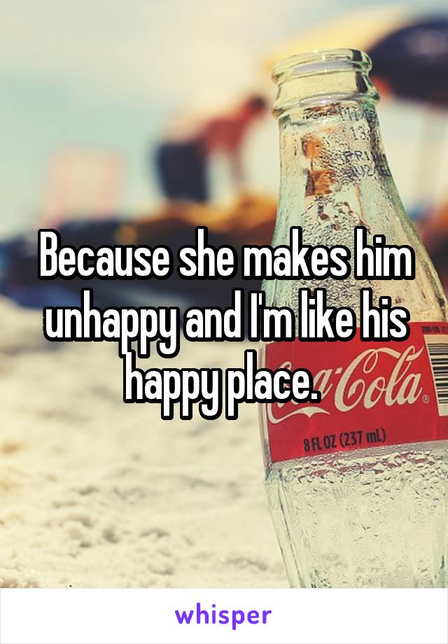 Because she makes him unhappy and I'm like his happy place. 