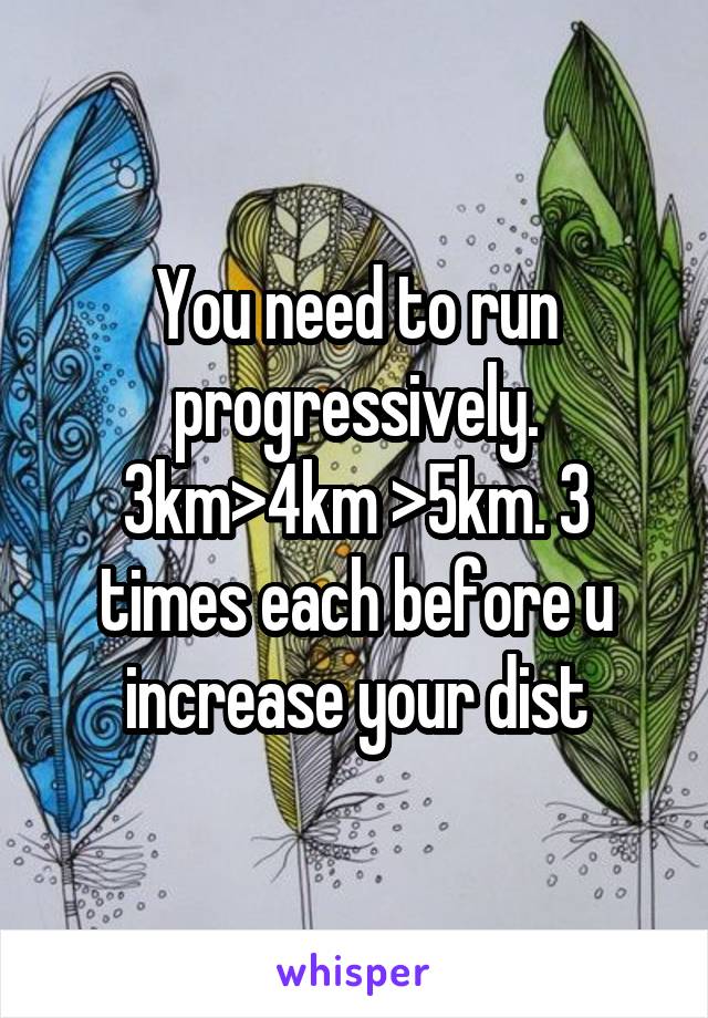 You need to run progressively. 3km>4km >5km. 3 times each before u increase your dist