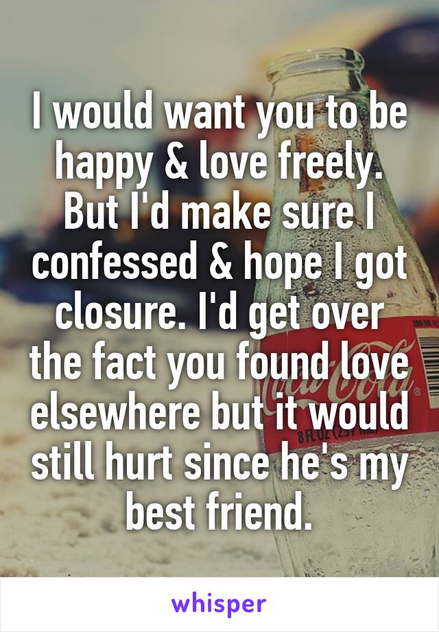 I would want you to be happy & love freely. But I'd make sure I confessed & hope I got closure. I'd get over the fact you found love elsewhere but it would still hurt since he's my best friend.