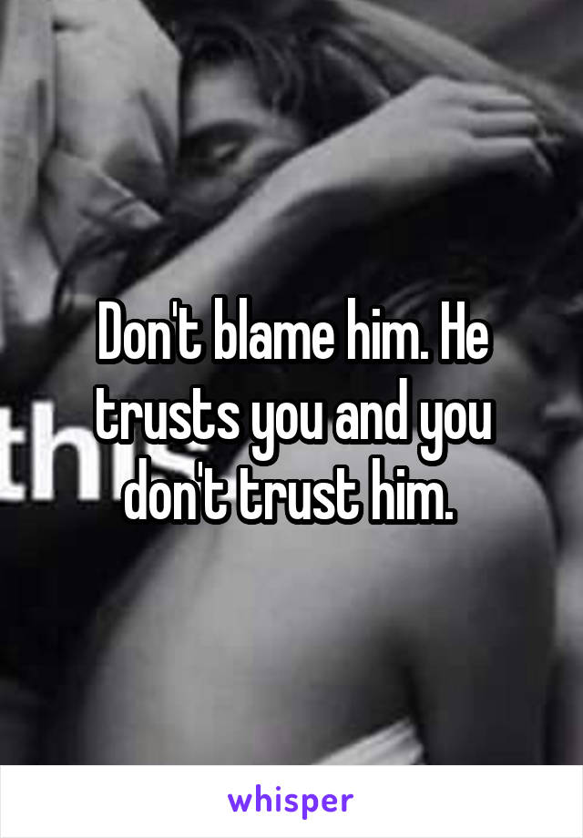 Don't blame him. He trusts you and you don't trust him. 