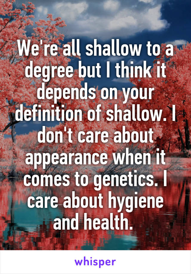 We're all shallow to a degree but I think it depends on your definition of shallow. I don't care about appearance when it comes to genetics. I care about hygiene and health. 