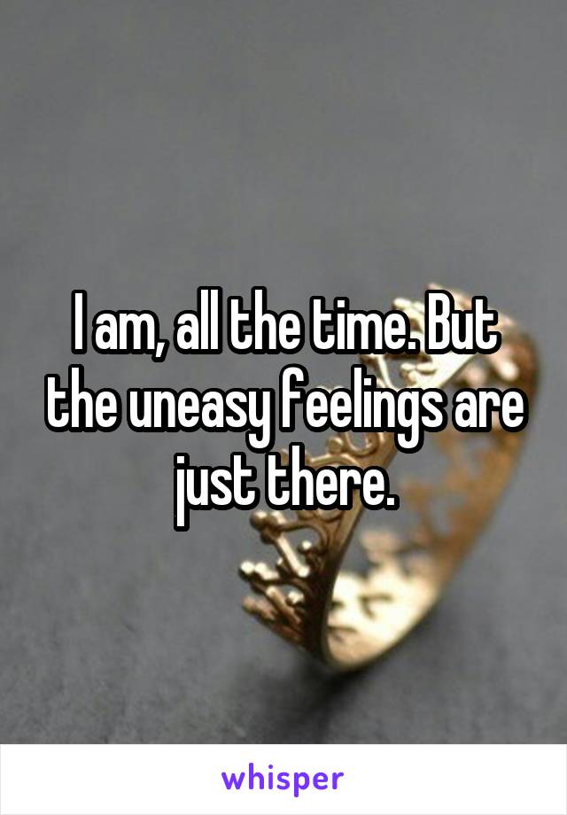 I am, all the time. But the uneasy feelings are just there.