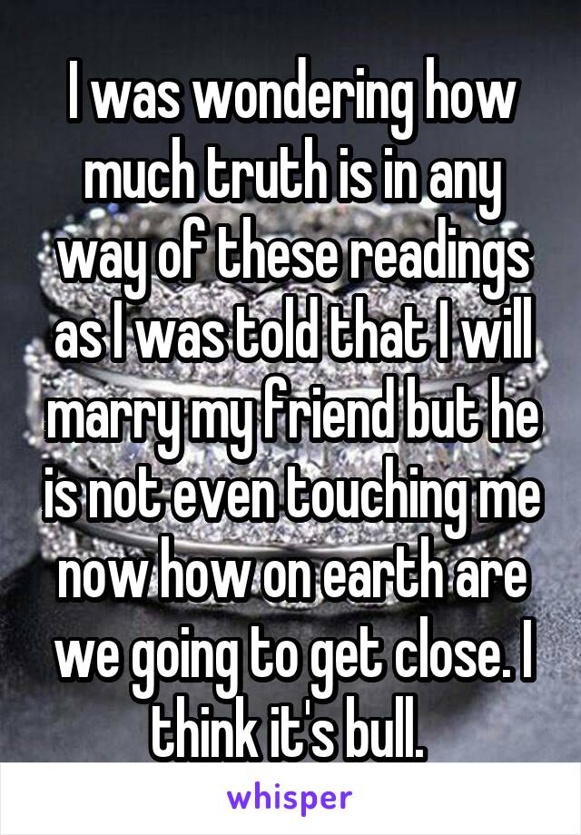 I was wondering how much truth is in any way of these readings as I was told that I will marry my friend but he is not even touching me now how on earth are we going to get close. I think it's bull. 