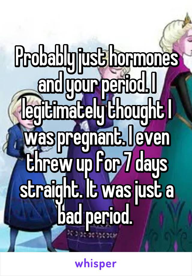 Probably just hormones and your period. I legitimately thought I was pregnant. I even threw up for 7 days straight. It was just a bad period. 