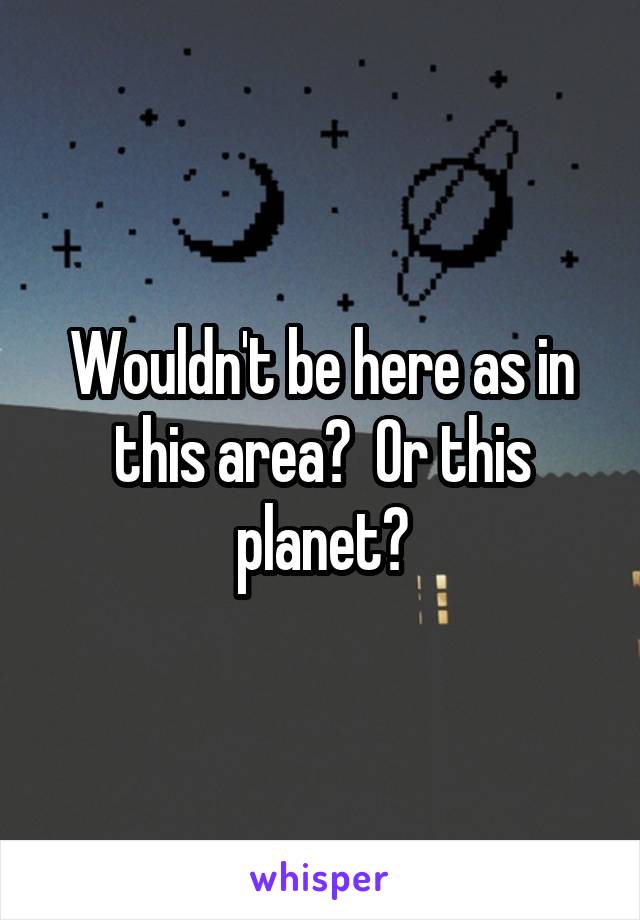 Wouldn't be here as in this area?  Or this planet?