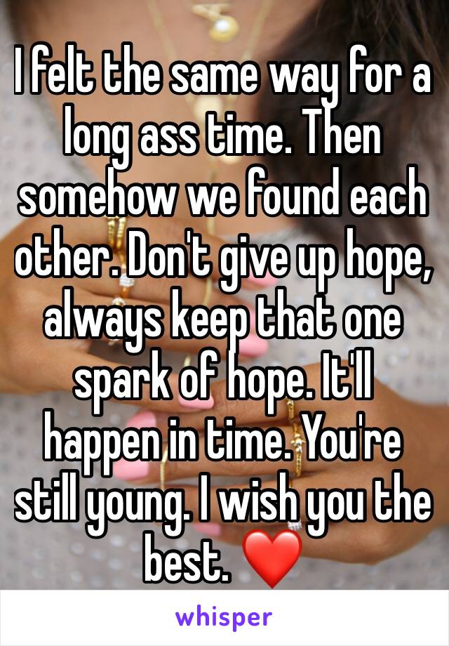 I felt the same way for a long ass time. Then somehow we found each other. Don't give up hope, always keep that one spark of hope. It'll happen in time. You're still young. I wish you the best. ❤️