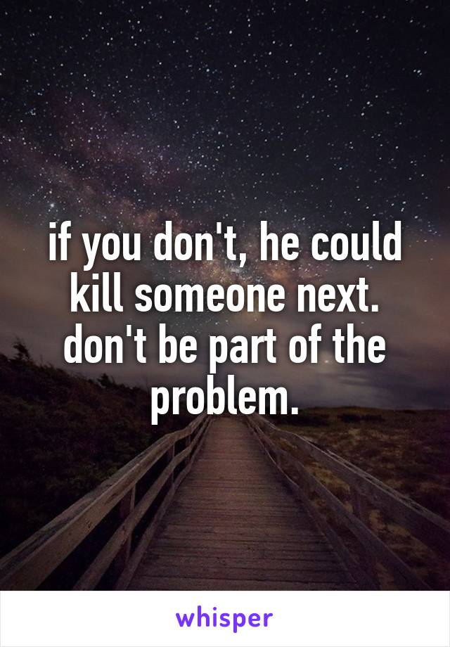 if you don't, he could kill someone next. don't be part of the problem.