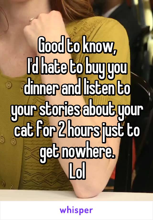 Good to know,
I'd hate to buy you dinner and listen to your stories about your cat for 2 hours just to get nowhere.
Lol