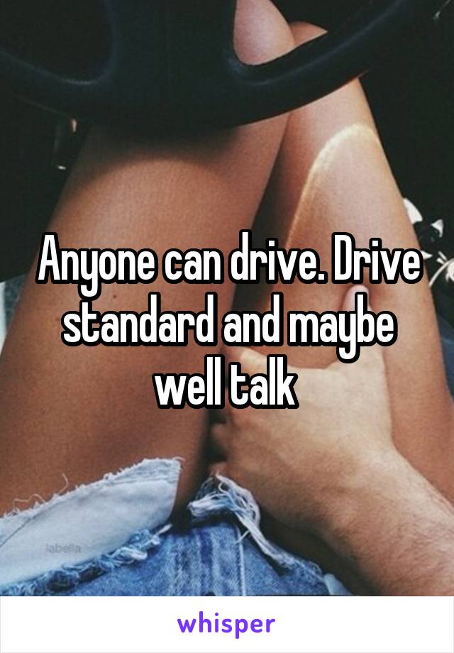 Anyone can drive. Drive standard and maybe well talk 