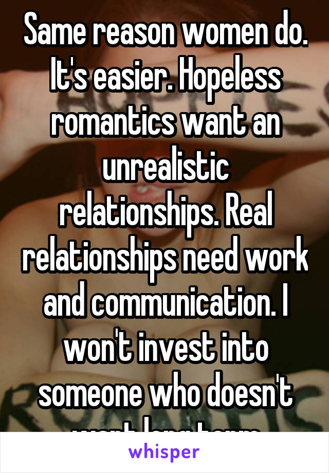 Same reason women do. It's easier. Hopeless romantics want an unrealistic relationships. Real relationships need work and communication. I won't invest into someone who doesn't want long term