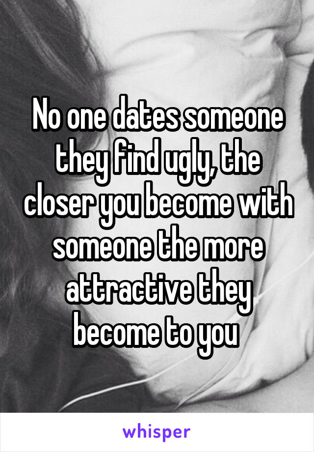 No one dates someone they find ugly, the closer you become with someone the more attractive they become to you 