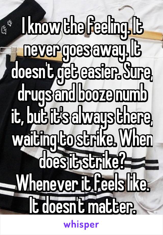 I know the feeling. It never goes away. It doesn't get easier. Sure, drugs and booze numb it, but it's always there, waiting to strike. When does it strike? Whenever it feels like. It doesn't matter.