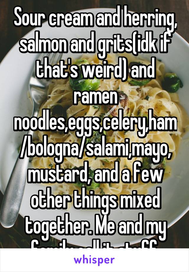 Sour cream and herring, salmon and grits(idk if that's weird) and ramen noodles,eggs,celery,ham/bologna/salami,mayo, mustard, and a few other things mixed together. Me and my family call it stuff.