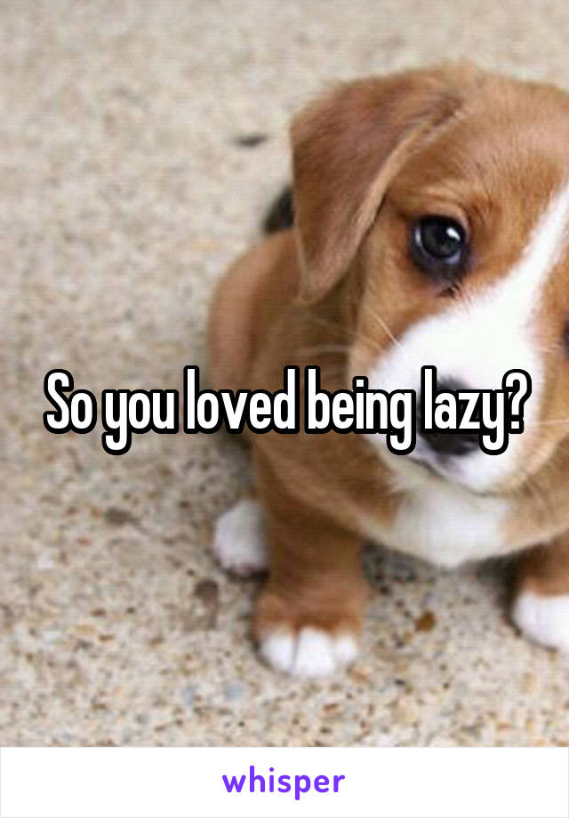 So you loved being lazy?