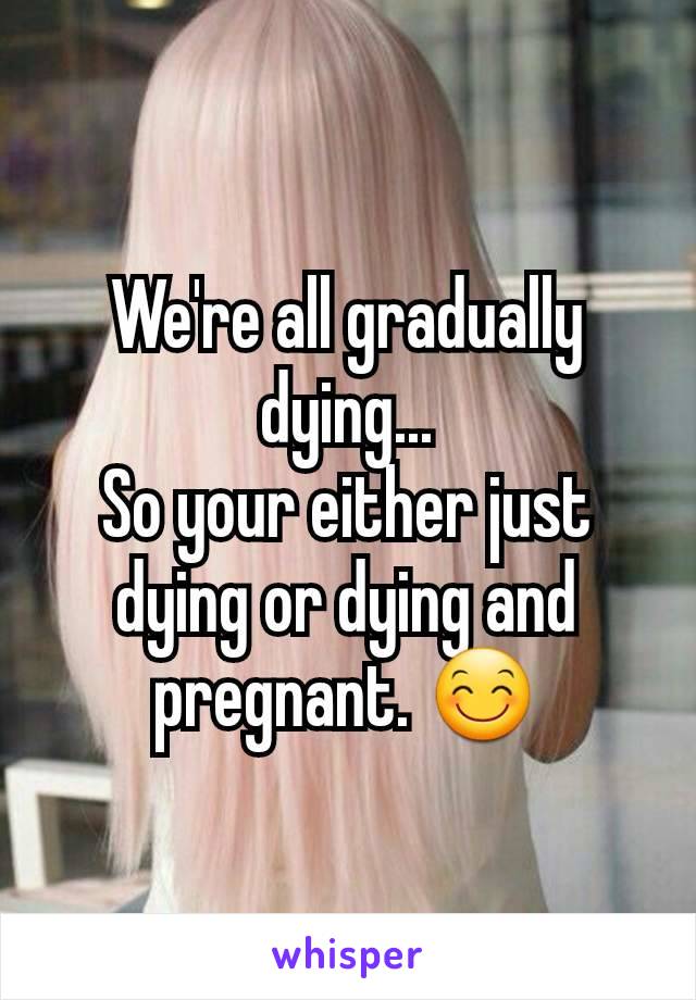 We're all gradually dying...
So your either just dying or dying and pregnant. 😊