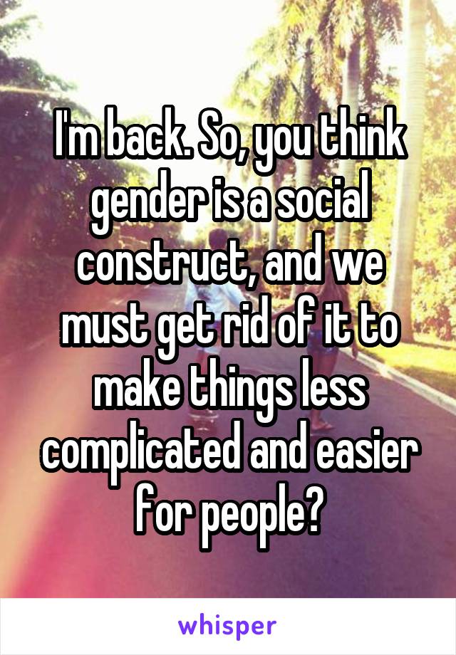 I'm back. So, you think gender is a social construct, and we must get rid of it to make things less complicated and easier for people?