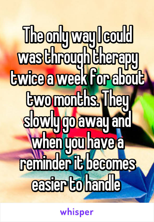 The only way I could was through therapy twice a week for about two months. They slowly go away and when you have a reminder it becomes easier to handle 