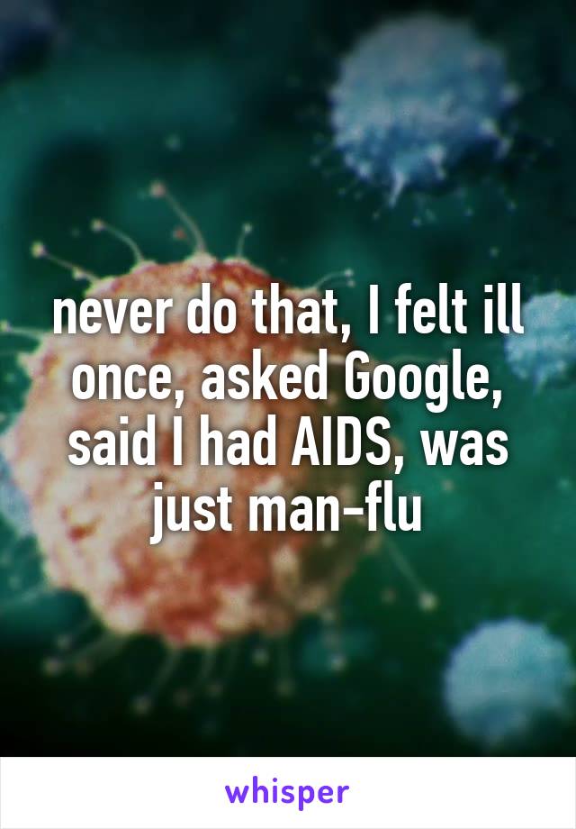 never do that, I felt ill once, asked Google, said I had AIDS, was just man-flu