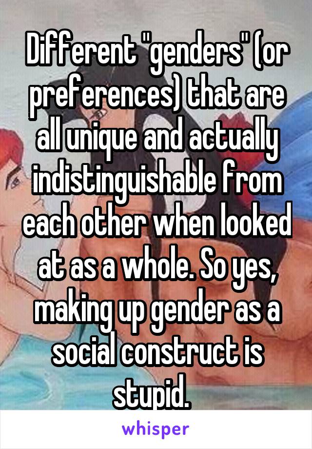 Different "genders" (or preferences) that are all unique and actually indistinguishable from each other when looked at as a whole. So yes, making up gender as a social construct is stupid.  