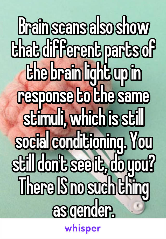 Brain scans also show that different parts of the brain light up in response to the same stimuli, which is still social conditioning. You still don't see it, do you? There IS no such thing as gender.