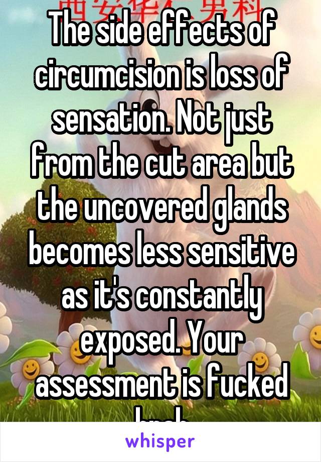 The side effects of circumcision is loss of sensation. Not just from the cut area but the uncovered glands becomes less sensitive as it's constantly exposed. Your assessment is fucked brah