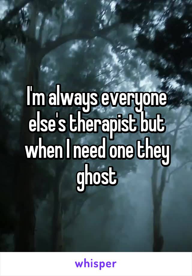 I'm always everyone else's therapist but when I need one they ghost