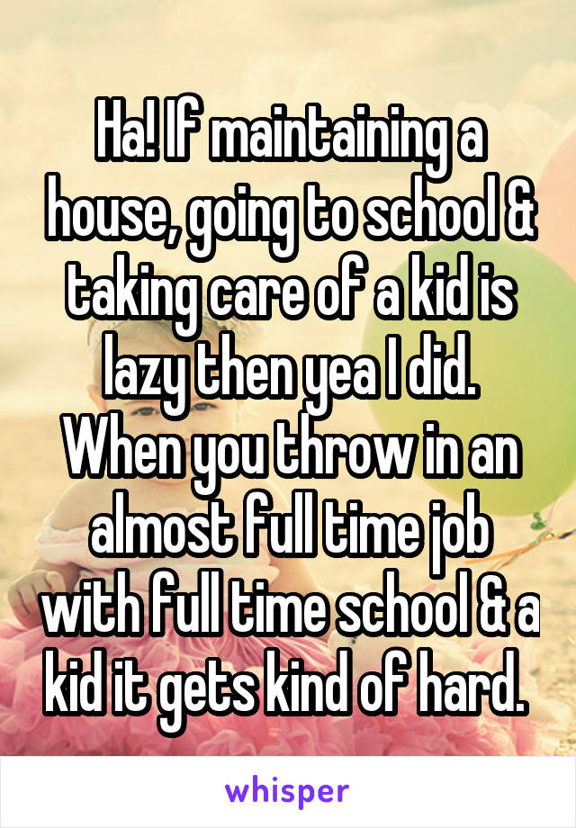 Ha! If maintaining a house, going to school & taking care of a kid is lazy then yea I did. When you throw in an almost full time job with full time school & a kid it gets kind of hard. 