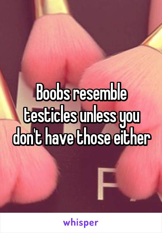 Boobs resemble testicles unless you don't have those either