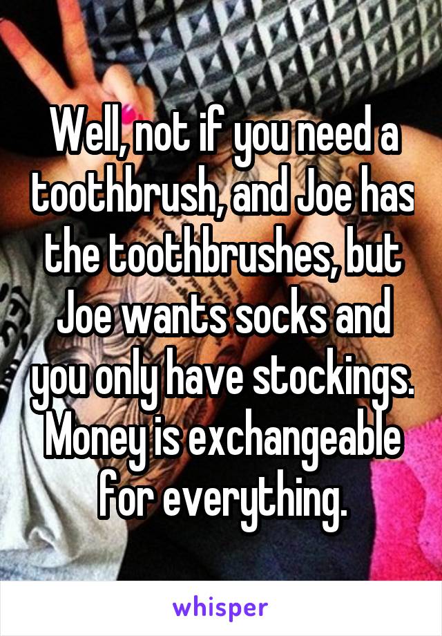 Well, not if you need a toothbrush, and Joe has the toothbrushes, but Joe wants socks and you only have stockings. Money is exchangeable for everything.