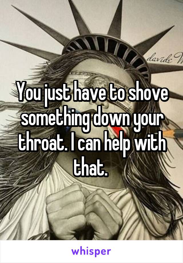 You just have to shove something down your throat. I can help with that. 