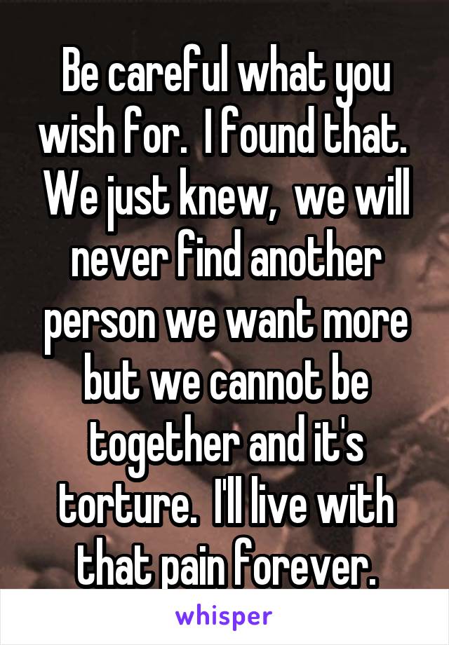 Be careful what you wish for.  I found that.  We just knew,  we will never find another person we want more but we cannot be together and it's torture.  I'll live with that pain forever.