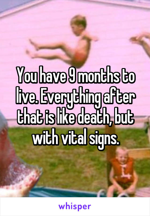 You have 9 months to live. Everything after that is like death, but with vital signs.