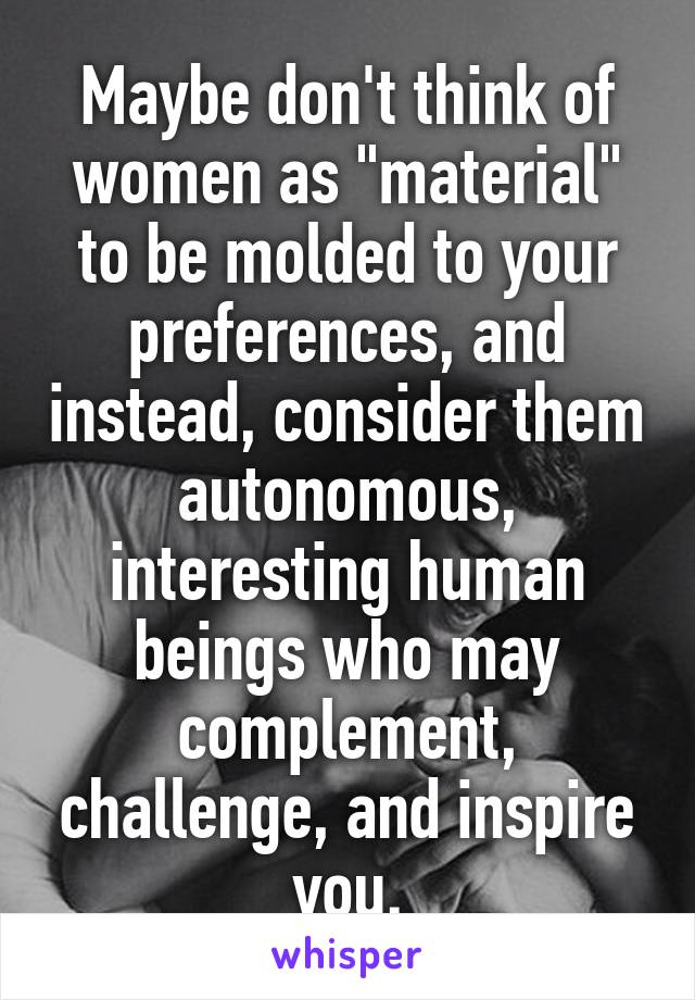 Maybe don't think of women as "material" to be molded to your preferences, and instead, consider them autonomous, interesting human beings who may complement, challenge, and inspire you.