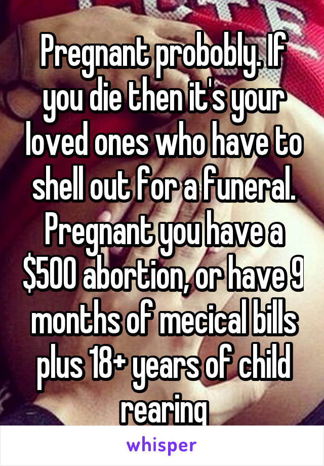 Pregnant probobly. If you die then it's your loved ones who have to shell out for a funeral. Pregnant you have a $500 abortion, or have 9 months of mecical bills plus 18+ years of child rearing